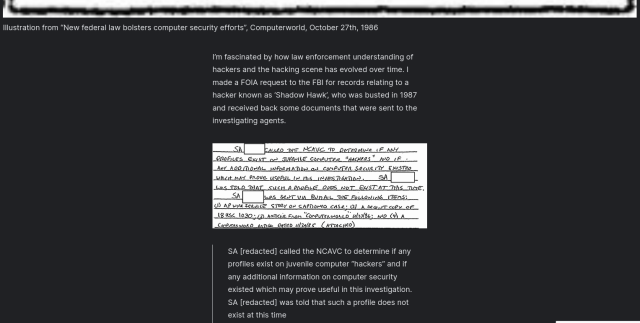 I’m fascinated by how law enforcement understanding of hackers and the hacking scene has evolved over time. I made a FOIA request to the FBI for records relating to a hacker known as ‘Shadow Hawk’, who was busted in 1987 and received back some documents that were sent to the investigating agents.

    SA [redacted] called the NCAVC to determine if any profiles exist on juvenile computer “hackers” and if any additional information on computer security existed which may prove useful in this investigation. SA [redacted] was told that such a profile does not exist at this time