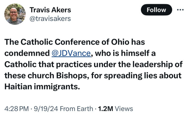 Tweet:

The Catholic Conference of Ohio has condemned @JDVance, who is himself a Catholic that practices under the leadership of these church Bishops, for spreading lies about Haitian immigrants.

https://x.com/travisakers/status/1836864909373755671?s=46&t=P6Dj5eZQ3WC5LhY9qqf1xQ