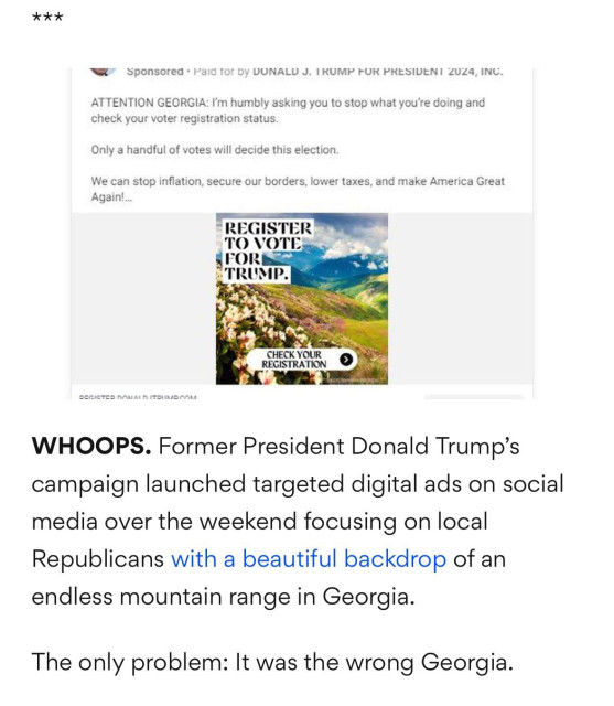  Sponsored * Paid for by DONALD J. TRUMP FOR PRESIDENT 2024, INC.

 ATTENTION GEORGIA: I'm humbly asking you to stop what you're doing and check your voter registration status. Only a handful of votes will decide this election. We can stop inflation, secure our borders, lower taxes, and make America Great Again!... 

Photo of landscape with caption in large letters:
REGISTER TO VOTE FOR TRUMP. 
Check your registration.

WHOOPS. Former President Donald Trump’s campaign launched targeted digital ads on social media over the weekend focusing on local Republicans with a beautiful backdrop of an endless mountain range in Georgia. The only problem: It was the wrong Georgia. 