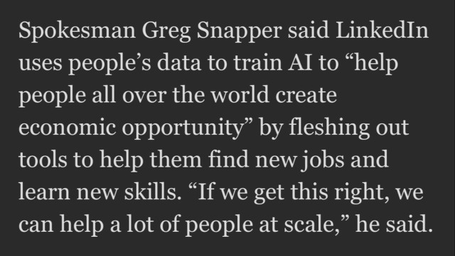 Spokesman Greg Snapper said LinkedIn uses people's data to train Al to "help people all over the world create economic opportunity" by fleshing out tools to help them find new jobs and learn new skills. "If we get this right, we can help a lot of people at scale," he said.