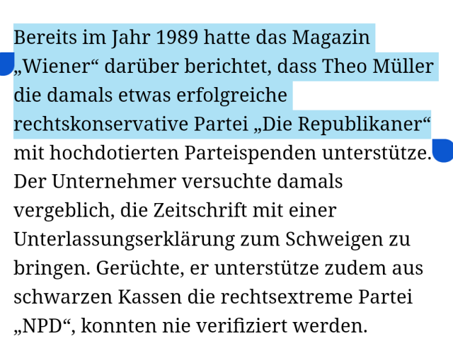 Screenshot https://www.fr.de/wirtschaft/muellermilch-bleibt-rechts-92707167.html

"Bereits im Jahr 1989 hatte das Magazin „Wiener“ darüber berichtet, dass Theo Müller die damals etwas erfolgreiche rechtskonservative Partei „Die Republikaner“ mit hochdotierten Parteispenden unterstütze. Der Unternehmer versuchte damals vergeblich, die Zeitschrift mit einer Unterlassungserklärung zum Schweigen zu bringen. Gerüchte, er unterstütze zudem aus schwarzen Kassen die rechtsextreme Partei „NPD“, konnten nie verifiziert werden."