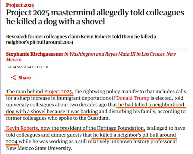 News headline and text from article:

Headline: Project 2025
Project 2025 mastermind allegedly told colleagues he killed a dog with a shovel

Revealed: former colleagues claim Kevin Roberts told them he killed a neighbor’s pit bull around 2004

by Stephanie Kirchgaessner in Washington and Reyes Mata III in Las Cruces, New Mexico
Tue 24 Sep 2024 05.00 EDT

Text:
The man behind Project 2025, the rightwing policy manifesto that includes calls for a sharp increase in immigrant deportations if Donald Trump is elected, told university colleagues about two decades ago that he had killed a neighborhood dog with a shovel because it was barking and disturbing his family, according to former colleagues who spoke to the Guardian.

Kevin Roberts, now the president of the Heritage Foundation, is alleged to have told colleagues and dinner guests that he killed a neighbor’s pit bull around 2004 while he was working as a still relatively unknown history professor at New Mexico State University.