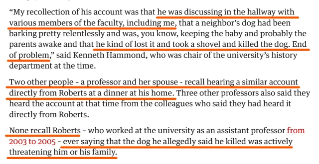 Text from article:
“My recollection of his account was that he was discussing in the hallway with various members of the faculty, including me, that a neighbor’s dog had been barking pretty relentlessly and was, you know, keeping the baby and probably the parents awake and that he kind of lost it and took a shovel and killed the dog. End of problem,” said Kenneth Hammond, who was chair of the university’s history department at the time.

Two other people – a professor and her spouse - recall hearing a similar account directly from Roberts at a dinner at his home. Three other professors also said they heard the account at that time from the colleagues who said they had heard it directly from Roberts.

None recall Roberts – who worked at the university as an assistant professor from 2003 to 2005 – ever saying that the dog he allegedly said he killed was actively threatening him or his family.