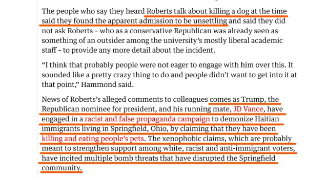 Text: The people who say they heard Roberts talk about killing a dog at the time said they found the apparent admission to be unsettling and said they did not ask Roberts – who as a conservative Republican was already seen as something of an outsider among the university’s mostly liberal academic staff – to provide any more detail about the incident.

“I think that probably people were not eager to engage with him over this. It sounded like a pretty crazy thing to do and people didn’t want to get into it at that point,” Hammond said.

News of Roberts’s alleged comments to colleagues comes as Trump, the Republican nominee for president, and his running mate, JD Vance, have engaged in a racist and false propaganda campaign to demonize Haitian immigrants living in Springfield, Ohio, by claiming that they have been killing and eating people’s pets. The xenophobic claims, which are probably meant to strengthen support among white, racist and anti-immigrant voters, have incited multiple bomb threats that have disrupted the Springfield community.