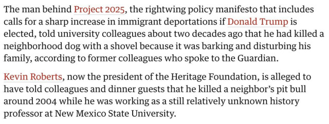 The man behind Project 2025, the rightwing policy manifesto that includes calls for a sharp increase in immigrant deportations if Donald Trump is elected, told university colleagues about two decades ago that he had killed a neighborhood dog with a shovel because it was barking and disturbing his family, according to former colleagues who spoke to the Guardian.

Kevin Roberts, now the president of the Heritage Foundation, is alleged to have told colleagues and dinner guests that he killed a neighbor’s pit bull around 2004 while he was working as a still relatively unknown history professor at New Mexico State University. 