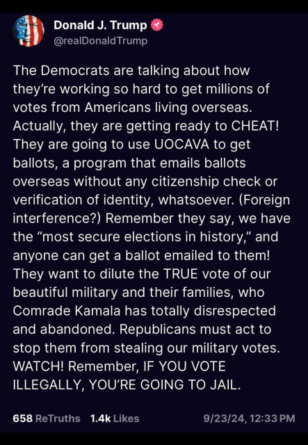 Donald J. Trump  on Truth Social:

@realDonaldTrump: The Democrats are talking about how they’re working so hard to get millions of votes from Americans living overseas. Actually, they are getting ready to CHEAT! They are going to use UOCAVA to get ballots, a program that emails ballots overseas without any citizenship check or verification of identity, whatsoever. (Foreign interference?) Remember they say, we have the “most secure elections in history,” and anyone can get a ballot emailed to them! They want to dilute the TRUE vote of our beautiful military and their families, who Comrade Kamala has totally disrespected and abandoned. Republicans must act to stop them from stealing our military votes. WATCH! Remember, IF YOU VOTE ILLEGALLY, YOU'RE GOING TO JAIL. 658 ReTruths 1.4k Likes 9/23/24,12:33 PM 