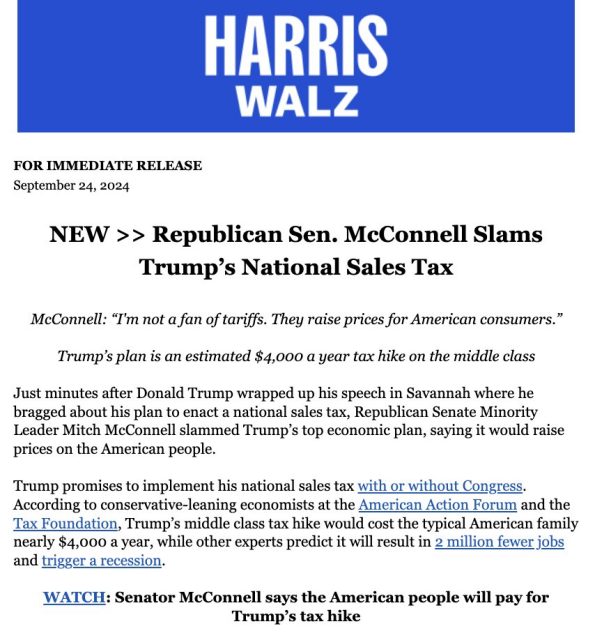 FOR IMMEDIATE RELEASE September 24, 2024 NEW >> Republican Sen. McConnell Slams Trump’s National Sales Tax ‘McConnell: “I'm not a fan of tariffs. They raise prices for American consumers.” Trump’s plan is an estimated $4,000 a year tax hike on the middle class Just minutes after Donald Trump wrapped up his speech in Savannah where he bragged about his plan to enact a national sales tax, Republican Senate Minority Leader Mitch McConnell slammed Trump’s top economic plan, saying it would raise prices on the American people. Trump promises to implement his national sales tax with or without Congress. According to conservative-leaning economists at the American Action Forum and the Tax Foundation, Trump’s middle class tax hike would cost the typical American family nearly $4,000 a year, while other experts predict it will result in 2 million fewer jobs and trigger a recession. WATCH: Senator McConnell says the American people will pay for Trump’s tax hike 