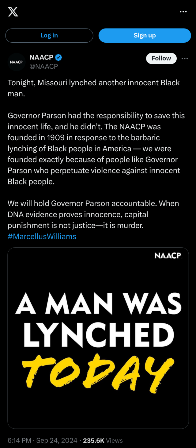 Screenshot of a tweet from @naacp, with text & image

Text:
Tonight, Missouri lynched another innocent Black man. Governor Parson had the responsibility to save this innocent life, and he didn’t. The NAACP was founded in 1909 in response to the barbaric lynching of Black people in America — we were founded exactly because of people like Governor Parson who perpetuate violence against innocent Black people. We will hold Governor Parson accountable. When DNA evidence proves innocence, capital punishment is not justice—it is murder. #MarcellusWilliams

Image of text: 
"A man was lynched today"

Posted:
6:14 PM · Sep 24, 2024