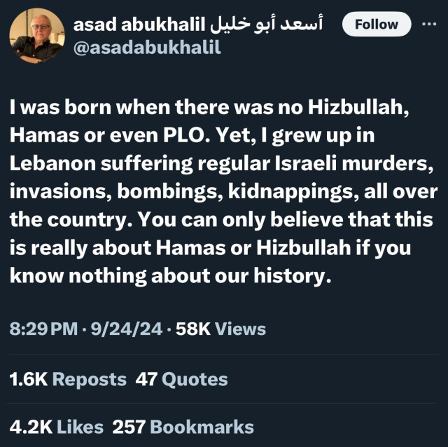 Follow
@asadabukhalil
I was born when there was no Hizbullah,
Hamas or even PLO. Yet, I grew up in
Lebanon suffering regular Israeli murders,
invasions, bombings, kidnappings, all over
the country. You can only believe that this
is really about Hamas or Hizbullah if you
know nothing about our history.
8:29 PM • 9/24/24 • 58K Views
1.6K Reposts 47 Quotes
4.2K Likes 257 Bookmarks