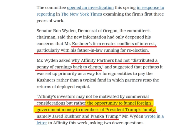 Text from article:
The committee opened an investigation this spring in response to reporting in The New York Times examining the firm’s first three years of work.

Senator Ron Wyden, Democrat of Oregon, the committee’s chairman, said the new information had only deepened his concerns that Mr. Kushner’s firm creates conflicts of interest, particularly with his father-in-law running for re-election.

Mr. Wyden asked why Affinity Partners had not “distributed a penny of earnings back to clients,” and suggested that perhaps it was set up primarily as a way for foreign entities to pay the Kushners rather than a typical fund in which partners reap the returns of deployed capital.

“Affinity’s investors may not be motivated by commercial considerations but rather the opportunity to funnel foreign government money to members of President Trump’s family, namely Jared Kushner and Ivanka Trump,” Mr. Wyden wrote in a letter to Affinity this week, asking two dozen questions.