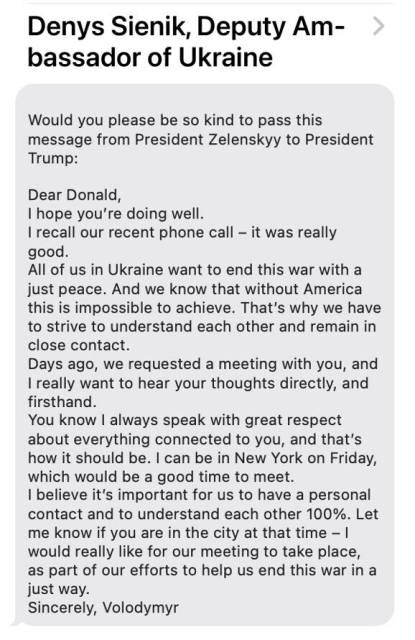 Denys Sienik, Deputy Am- bassador of Ukraine

Would you please be so kind to pass this message from President Zelenskyy to President Trump:

Dear Donald,

| hope you're doing well.

| recall our recent phone call - it was really good.

All of us in Ukraine want to end this war with a just peace. And we know that without America this is impossible to achieve. That's why we have to strive to understand each other and remain in close contact.

Days ago, we requested a meeting with you, and | really want to hear your thoughts directly, and firsthand.

You know | always speak with great respect about everything connected to you, and that's how it should be. | can be in New York on Friday, which would be a good time to meet.

| believe it's important for us to have a personal contact and to understand each other 100%. Let me know if you are in the city at that time - | would really like for our meeting to take place, as part of our efforts to help us end this war in a just way.

Sincerely, Volodymyr 