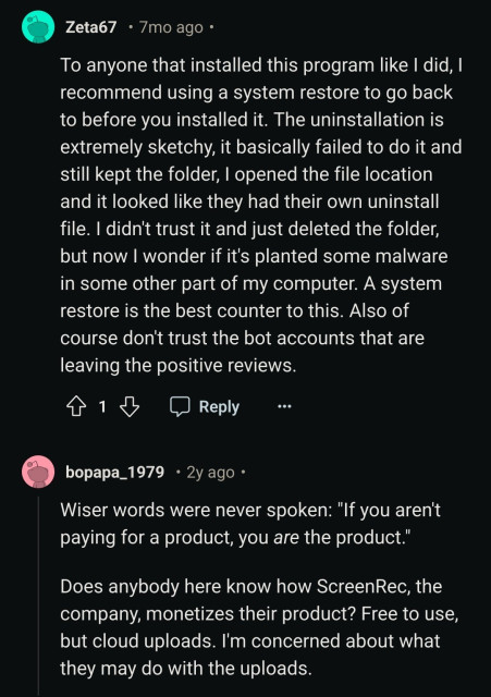 Zeta67

7mo ago.

To anyone that installed this program like I did, I recommend using a system restore to go back to before you installed it. The uninstallation is extremely sketchy, it basically failed to do it and still kept the folder, I opened the file location and it looked like they had their own uninstall file. I didn't trust it and just deleted the folder, but now I wonder if it's planted some malware in some other part of my computer. A system restore is the best counter to this. Also of course don't trust the bot accounts that are leaving the positive reviews.

1

Reply

bopapa_1979. 2y ago.

Wiser words were never spoken: "If you aren't paying for a product, you are the product."

Does anybody here know how ScreenRec, the company, monetizes their product? Free to use, but cloud uploads. I'm concerned about what they may do with the uploads.