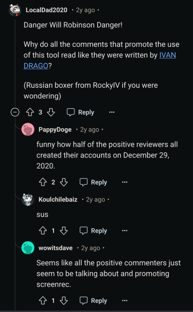 LocalDad2020

2y ago.

Danger Will Robinson Danger!

Why do all the comments that promote the use of this tool read like they were written by IVAN DRAGO?

(Russian boxer from RockyIV if you were wondering)

3

Reply

PappyDoge

2y ago.

funny how half of the positive reviewers all created their accounts on December 29, 2020.

2

Reply

Koulchilebaiz

2y ago

sus

1

Reply

wowitsdave

2y ago

Seems like all the positive commenters just seem to be talking about and promoting screenrec