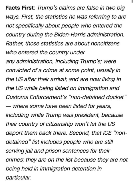 
Facts First: 

Trump's claims are false in two big ways. First, the statistics he was referring to are not specifically about people who entered the
country during the Biden-Harris administration. Rather, those statistics are about noncitizens who entered the country under any administration, including Trump's; were convicted of a crime at some point, usually in the US after their arrival; and are now living in the US while being listed on Immigration and
Customs Enforcement's "non-detained docket" - where some have been listed for years, including while Trump was president, because their country of citizenship won't let the US deport them back there. Second, that ICE "non- detained" list includes people who are still serving jail and prison sentences for their crimes; they are on the list because they are not being held in immigration detention in
particular.