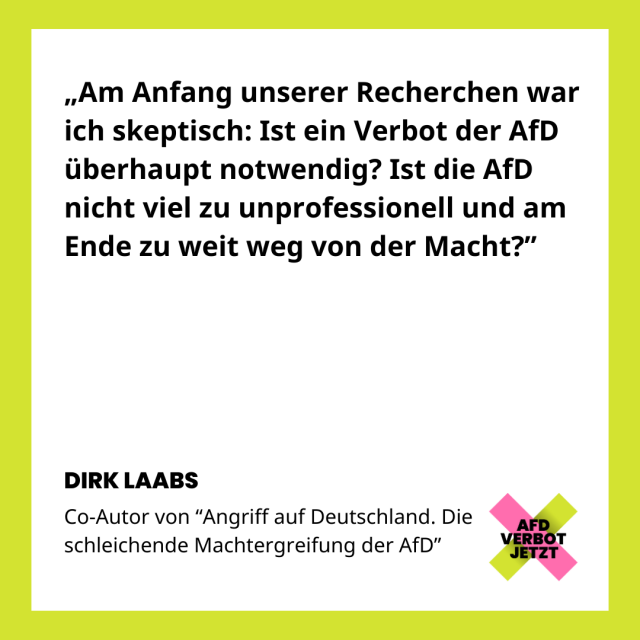 Zitat von Dirk Laabs Teil 1: "Am Anfang unserer Recherchen war ich skeptisch: Ist ein Verbot der AfD überhaupt notwendig? Ist die AfD nicht viel zu unprofessionell und am Ende zu weit weg von der Macht?"