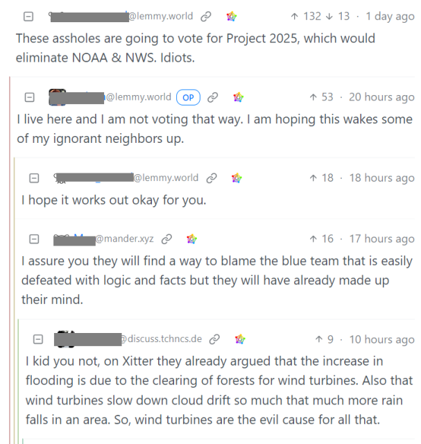 A screenshot from a Lemmy instance in a conversation about Hurricane Helene's destruction of the US state of Tennessee shows us the kind of trouble we're in with the maga cult: 

person 1: 
These assholes are going to vote for Project 2025, which would eliminate NOAA & NWS. Idiots. 

person 2: 
I live here and I am not voting that way. I am hoping this wakes some of my ignorant neighbors up. 

person 3: 
I hope it works out okay for you. 

person 4: 
I assure you they will find a way to blame the blue team that is easily defeated with logic and facts but they will have already made up their mind. 

person 5: 
I kid you not, on Xitter they already argued that the increase in flooding is due to the clearing of forests for wind turbines. Also that wind turbines slow down cloud drift so much that much more rain falls in an area. So, wind turbines are the evil cause for all that. 