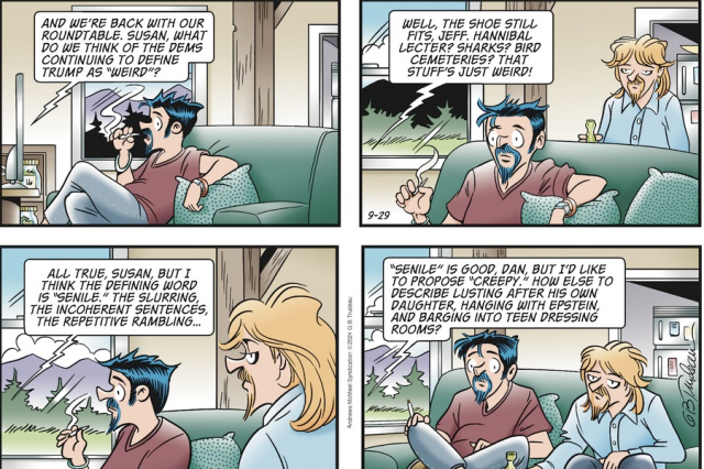 Doonesbury comic strip, voice coming from TV:

Jeff: "And we're back with our roundtable. Susan, what do we think of the Dems continuing to define Trump as "weird"?

Susan: Well, the shoe still fits, Jeff. Hannibal Lecter? Sharks? Bird cemeteries? That stuff's just weird!

Dan: All true, Susan. But I think the defining word is "senile." The slurring, the incoherent sentences, the repetitive rambling..."

Jeff: "Senile" is good, Dan, but I'd like to propose "creepy." How else to describe lusting after his own daughter, hanging with Epstein, and barging into teen dressing rooms?