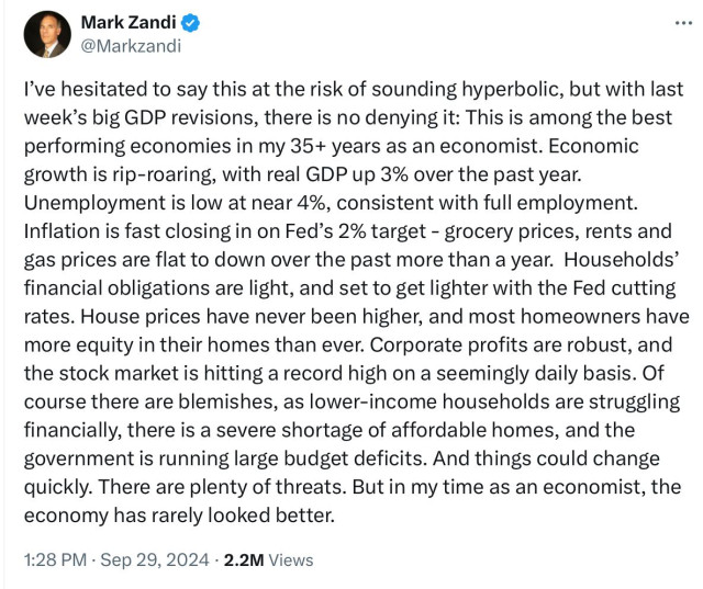 Tweet from economist Mark Zandi:

I’'ve hesitated to say this at the risk of sounding hyperbolic, but with last week’s big GDP revisions, there is no denying it: This is among the best performing economies in my 35+ years as an economist. Economic growth is rip-roaring, with real GDP up 3% over the past year. Unemployment is low at near 4%, consistent with full employment. Inflation is fast closing in on Fed’s 2% target - grocery prices, rents and gas prices are flat to down over the past more than a year. Households’ financial obligations are light, and set to get lighter with the Fed cutting rates. House prices have never been higher, and most homeowners have more equity in their homes than ever. Corporate profits are robust, and the stock market is hitting a record high on a seemingly daily basis. Of course there are blemishes, as lower-income households are struggling financially, there is a severe shortage of affordable homes, and the government is running large budget deficits. And things could change quickly. There are plenty of threats. But in my time as an economist, the economy has rarely looked better. 1:28 PM - Sep 29, 2024 - 2.2M Views 