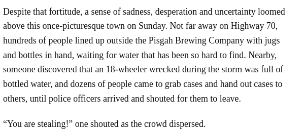 Despite that fortitude, a sense of sadness, desperation and uncertainty loomed above this once-picturesque town on Sunday. Not far away on Highway 70, hundreds of people lined up outside the Pisgah Brewing Company with jugs and bottles in hand, waiting for water that has been so hard to find. Nearby, someone discovered that an 18-wheeler wrecked during the storm was full of bottled water, and dozens of people came to grab cases and hand out cases to others, until police officers arrived and shouted for them to leave.

“You are stealing!” one shouted as the crowd dispersed.