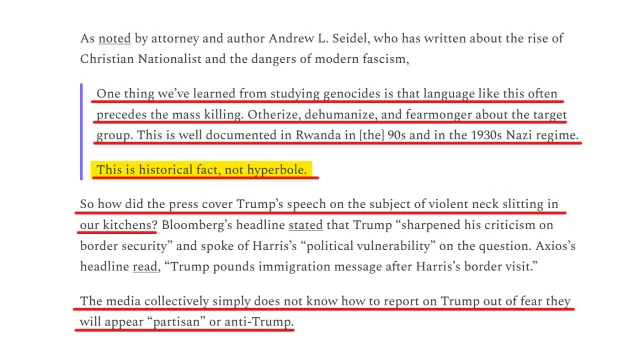 Text from article:
As noted by attorney and author Andrew L. Seidel, who has written about the rise of Christian Nationalist and the dangers of modern fascism,

[block quote]
    One thing we’ve learned from studying genocides is that language like this often precedes the mass killing. Otherize, dehumanize, and fearmonger about the target group. This is well documented in Rwanda in [the] 90s and in the 1930s Nazi regime.

    This is historical fact, not hyperbole.
[end block quote]

So how did the press cover Trump’s speech on the subject of violent neck slitting in our kitchens? Bloomberg’s headline stated that Trump “sharpened his criticism on border security” and spoke of Harris’s “political vulnerability” on the question. Axios’s headline read, “Trump pounds immigration message after Harris’s border visit.”

The media collectively simply does not know how to report on Trump out of fear they will appear “partisan” or anti-Trump.  