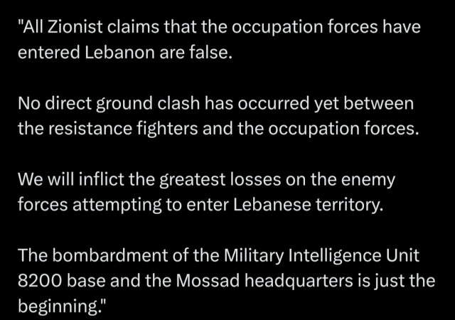 Statement from Hezbollah media relations 

All Zionist claims that the occupation forces have entered Lebanon are false. No direct ground clash has occurred yet between the resistance fighters and the occupation forces. We will inflict the greatest losses on the enemy forces attempting to enter Lebanese territory. The bombardment of the Military Intelligence Unit 8200 base and the Mossad headquarters is just the beginning.