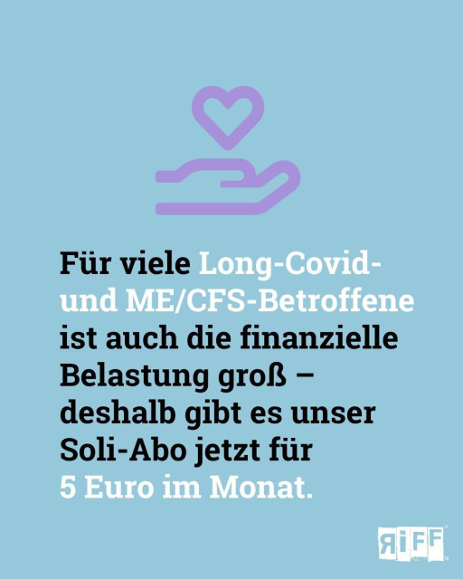 Social-Media-Sharepic von RiffReporter zu einer Abo-Kampagne

Hintergrund hellblau, oben Mitte ein Icon mit einer offenen Hand, die ein Herz überreicht in Rosa

Text in Schwarz und Weiß: Für viele Long-Covid- und ME/CFS-Betroffene ist auch die finanzielle Belastung groß - deshalb gibt es unser Soli-Abo jetzt für 5 Euro im Monat.