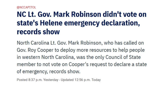 News headline: 
NC Lt. Gov. Mark Robinson didn't vote on state's Helene emergency declaration, records show

North Carolina Lt. Gov. Mark Robinson, who has called on Gov. Roy Cooper to deploy more resources to help people in western North Carolina, was the only Council of State member to not vote on Cooper's request to declare a state of emergency, records show.

Posted 8:37 p.m. Yesterday - Updated 12:56 p.m. Today