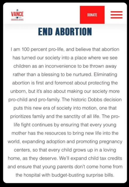 VANCE OFFICIAL CAMPAIGN 


END ABORTION

I am 100 percent pro-life, and believe that abortion has turned our society into a place where we see children as an inconvenience to be thrown away rather than a blessing to be nurtured. Eliminating abortion is first and foremost about protecting the unborn, but it's also about making our society more pro-child and pro-family. The historic Dobbs decision Puts this new era of society into motion, one that

prioritizes family and the sanctity of all life. The pro-Life fight continues by ensuring that every young mother has the resources to bring new life into the world, expanding adoption and promoting pregnancy centers, so that every child grows up in a loving Home, as they deserve. We'll expand child tax credits and ensure that young parents don't come home from the hospital with budget-busting surprise bills.