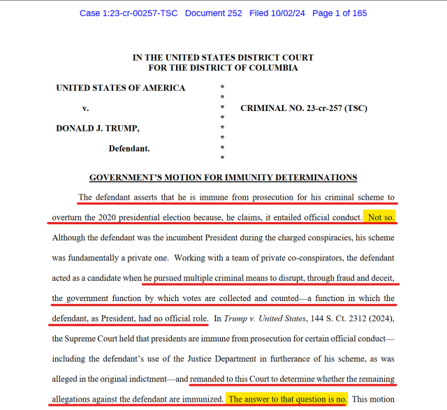 Text from document:
IN THE UNITED STATES DISTRICT COURT
FOR THE DISTRICT OF COLUMBIA
UNITED STATES OF AMERICA
v.
DONALD J. TRUMP,
Defendant.

CRIMINAL NO. 23-cr-257 (TSC)
GOVERNMENT’S MOTION FOR IMMUNITY DETERMINATIONS

The defendant asserts that he is immune from prosecution for his criminal scheme to overturn the 2020 presidential election because, he claims, it entailed official conduct. Not so. Although the defendant was the incumbent President during the charged conspiracies, his scheme was fundamentally a private one. Working with a team of private co-conspirators, the defendant acted as a candidate when he pursued multiple criminal means to disrupt, through fraud and deceit, the government function by which votes are collected and counted—a function in which the defendant, as President, had no official role. In Trump v. United States, 144 S. Ct. 2312 (2024), the Supreme Court held that presidents are immune from prosecution for certain official conduct— including the defendant’s use of the Justice Department in furtherance of his scheme, as was alleged in the original indictment—and remanded to this Court to determine whether the remaining allegations against the defendant are immunized. The answer to that question is no.