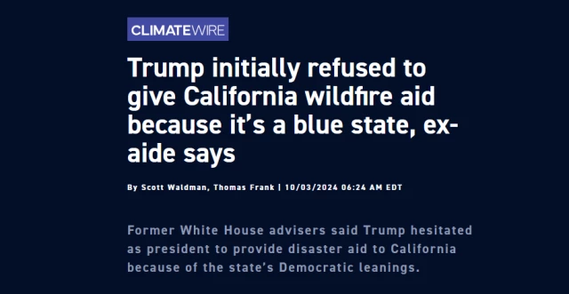 News headline:
Trump initially refused to give California wildfire aid because it’s a blue state, ex-aide says

By Scott Waldman, Thomas Frank | 10/03/2024 06:24 AM EDT

Former White House advisers said Trump hesitated as president to provide disaster aid to California because of the state’s Democratic leanings.