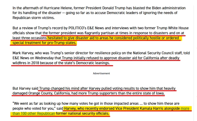 Text from article:
In the aftermath of Hurricane Helene, former President Donald Trump has blasted the Biden administration for its handling of the disaster — going so far as to accuse Democratic leaders of ignoring the needs of Republican storm victims.

But a review of Trump’s record by POLITICO’s E&E News and interviews with two former Trump White House officials show that the former president was flagrantly partisan at times in response to disasters and on at least three occasions hesitated to give disaster aid to areas he considered politically hostile or ordered special treatment for pro-Trump states.

Mark Harvey, who was Trump’s senior director for resilience policy on the National Security Council staff, told E&E News on Wednesday that Trump initially refused to approve disaster aid for California after deadly wildfires in 2018 because of the state’s Democratic leanings.
Advertisement

But Harvey said Trump changed his mind after Harvey pulled voting results to show him that heavily damaged Orange County, California, had more Trump supporters than the entire state of Iowa.

“We went as far as looking up how many votes he got in those impacted areas … to show him these are people who voted for you,” said Harvey, who recently endorsed Vice President Kamala Harris alongside more than 100 other Republican former national security officials. 