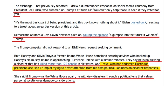 Text from article:
The exchange — not previously reported — drew a dumbfounded response on social media Thursday from President Joe Biden, who summed up Trump’s attitude as: “You can’t only help those in need if they voted for you.”

“It’s the most basic part of being president, and this guy knows nothing about it,” Biden posted on X, reacting to a tweet about an earlier version of this article.

Democratic California Gov. Gavin Newsom piled on, calling the episode “a glimpse into the future if we elect” Trump.

The Trump campaign did not respond to an E&E News request seeking comment.

Both Harvey and Olivia Troye, a former Trump White House homeland security adviser who backed up Harvey’s claim, say Trump is approaching Hurricane Helene with a similar mindset. They say he is politicizing a disaster that has killed more than 170 people in six states. And Troye, who has endorsed Harris for president, accused Trump of trying to divert attention from his own political liabilities on disaster responses.

She said if Trump wins the White House again, he will view disasters through a political lens that values personal loyalty over damage considerations.