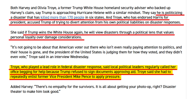 Text from article:
Both Harvey and Olivia Troye, a former Trump White House homeland security adviser who backed up Harvey’s claim, say Trump is approaching Hurricane Helene with a similar mindset. They say he is politicizing a disaster that has killed more than 170 people in six states. And Troye, who has endorsed Harris for president, accused Trump of trying to divert attention from his own political liabilities on disaster responses.

She said if Trump wins the White House again, he will view disasters through a political lens that values personal loyalty over damage considerations.

“It’s not going to be about that American voter out there who isn’t even really paying attention to politics, and their house is gone, and the president of the United States is judging them for how they voted, and they didn’t even vote,” Troye said in an interview Wednesday.

Troye, who played a lead role in federal disaster response, said local political leaders regularly called her office begging for help because Trump refused to sign documents approving aid. Troye said she had to repeatedly enlist former Vice President Mike Pence to apply pressure.

Added Harvey: “There’s no empathy for the survivors. It is all about getting your photo-op, right? Disaster theater to make him look good.”