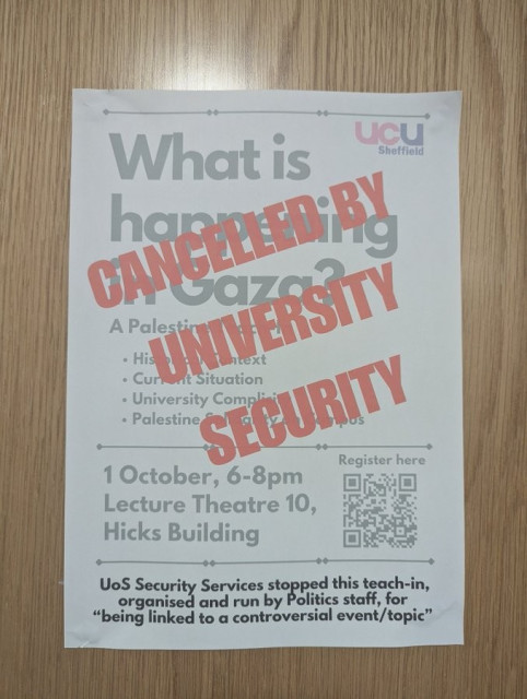 Poster for UCU talk scheduled for last Tuesday at the University of Sheffield.

What is happening in Gaza?
Historical Contenxt
Current Situation
University Complicity
Palestine Solidarity Actions

1 Otober, 6-8pm
Lecture Theatre 10
Hicks Building

UoS Security Services stoped this teacher-organised and run run by Politics staff, for  "being linked to a controversial event/topic"

The whole poster is stamped in huge red letters with CANCELLED BY UNIVERSITY SECURITY