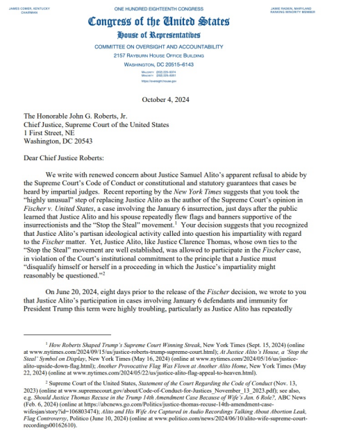  October 4, 2024 
Dear Chief Justice Roberts:

‘We write with renewed concern about Justice Samuel Alito’s apparent refusal to abide by the Supreme Court’s Code of Conduct or constitutional and statutory guarantees that cases be heard by impartial judges. Recent reporting by the New York Times suggests that you took the “highly unusual” step of replacing Justice Alito as the author of the Supreme Court’s opinion in Fischer v. United States, a case involving the January 6 insurrection, just days after the public learned that Justice Alito and his spouse repeatedly flew flags and banners supportive of the insurrectionists and the “Stop the Steal” movement. Your decision suggests that you recognized that Justice Alito’s partisan ideological activity called into question his impartiality with regard to the Fischer matter. Yet, Justice Alito, like Justice Clarence Thomas, whose own ties to the “Stop the Steal” movement are well established, was allowed to participate in the Fischer case, in violation of the Court’s institutional commitment to the principle that a Justice must “disqualify himself or herself in a proceeding in which the Justice’s impartiality might reasonably be questioned.”

On June 20, 2024, eight days prior to the release of the Fischer decision, we wrote to you that Justice Alito’s participation in cases involving January 6 defendants and immunity for President Trump this term were highly troubling, particularly as Justice Alito has repeatedly...