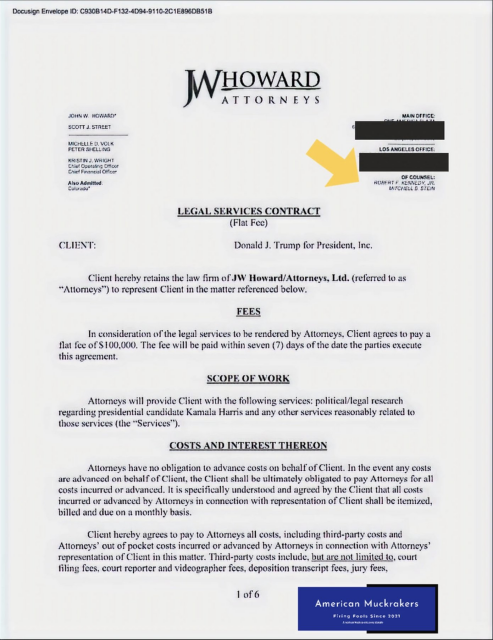 Also Admitted. ROBERT F KENNEDY, JR.  MITCHELL D STEN LEGAL SERVICES CONTRACT (Flat Fee) CLIENT: Donald J. Trump for Pres, Inc.

Client hereby retains the law firm of JW Howard/Attys, Ltd. (referred to as “Attorneys™) to represent Client in the matter referenced below. FEES

In consideration of the legal services to be rendered by Attys. Client agrees to pay a flat fee of $100,000, The fee will be paid within seven (7) days of the date the parties execute this agreement,

SCOPE OF WORK

Attorneys will provide Client with the following services: political/legal rescarch regarding presidential candidate Kamala Harris and any other services reasonably related to those services (the “Services™).

COSTS AND INTEREST THEREON

Attys have no obligation to advance costs on behalf of Client. In the event any costs are advanced on behalf of Client, the Client shall be ultimately obligated to pay Attoreys for all costs incurred or advanced. It is specifically understood & agreed by Client that all costs incurred or advanced by Attys in connection w rep of Client shall be itemized, billed & due on a monthly basis.

Client hereby agrees to pay to Attys all costs, including 3rd-party costs & Attys’ out of pocket costs incurred or advanced by Attys in connection w Attys’ rep of Client in this matter. 3rd-party costs include, but are not limited to, court filing fees. court reporter and videographer fees, deposition transcript fees, jury fees,

