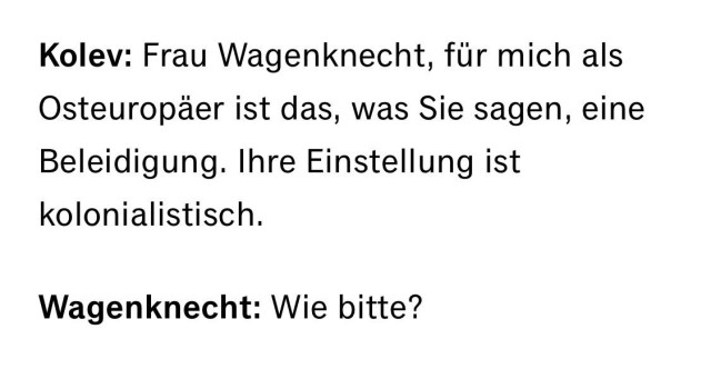 Kolev: Frau Wagenknecht, für mich als Osteuropäer ist das, was Sie sagen, eine Beleidigung. Ihre Einstellung ist kolonialistisch.
Wagenknecht: Wie bitte?