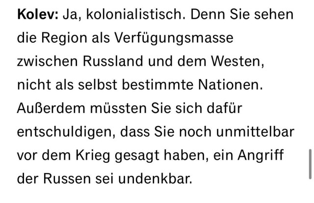 Kolev: Ja, kolonialistisch. Denn Sie sehen die Region als Verfügungsmasse zwischen Russland und dem Westen, nicht als selbst bestimmte Nationen.
Außerdem müssten Sie sich dafür
entschuldigen, dass Sie noch unmittelbar vor dem Krieg gesagt haben, ein Angriff der Russen sei undenkbar.