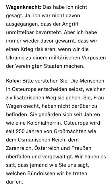 Wagenknecht: Das habe ich nicht gesagt. Ja, ich war nicht davon ausgegangen, dass der Angriff unmittelbar bevorsteht. Aber ich habe immer wieder davor gewarnt, dass wir einen Krieg riskieren, wenn wir die Ukraine zu einem militärischen Vorposten der Vereinigten Staaten machen.
Kolev: Bitte verstehen Sie: Die Menschen in Osteuropa entscheiden selbst, welchen zivilisatorischen Weg sie gehen. Sie, Frau Wagenknecht, haben nicht darüber zu befinden. Sie gebärden sich seit Jahren wie eine Kolonialherrin. Osteuropa wird seit 250 Jahren von Großmachten wie
dem Osmanischen Reich, dem Zarenreich, Österreich und Preußen überfallen und vergewaltigt. Wir haben es satt, dass jemand wie Sie uns sagt, welchen Bündnissen wir beitreten dürfen.