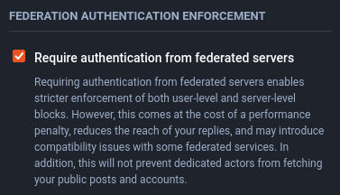 Federation authentication enforcement

Require authentication from federated servers

Requiring authentication from federated servers enables stricter enforcement of both user-level and server-level blocks. However, this comes at the cost of a performance penalty, reduces the reach of your replies, and may introduce compatibility issues with some federated services. In addition, this will not prevent dedicated actors from fetching your public posts and accounts.
