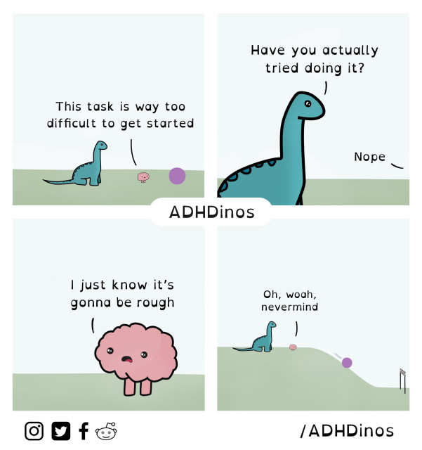 A comic from ADHDinos. It shows two characters, a dinosaur and a brain-like character, in a four-panel conversation.

Panel 1:
The dinosaur says, “This task is way too difficult to get started,” while the brain character stands next to it.

Panel 2:
The dinosaur asks, “Have you actually tried doing it?” to which the brain responds, “Nope.”

Panel 3:
The brain, looking worried, says, “I just know it’s gonna be rough.”

Panel 4:
As the task is seemingly completed with ease, the dinosaur remarks, “Oh, woah, nevermind.”

The comic humorously captures how those with ADHD can feel overwhelmed by tasks before even attempting them, only to find out the task wasn’t as hard as expected.