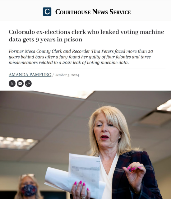 COURTHOUSE NEWS SERVICE

Election Fraud Criminal

Colorado Republican ex-elections clerk who leaked voting machine data gets 9 years in prison Former Mesa County Clerk and Recorder Tina Peters faced more than 20 years behind bars after a jury found her guilty of four felonies and three misdemeanors related to a 2021 leak of voting machine data. AMANDA PAMPURO / October 3, 2024 Y L - mE> 