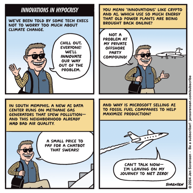 INNOVATIONS IN HYPOCRISY

1. WE'VE BEEN TOLD BY SOME TECH EXECS NOT TO WORRY TOO MUCH ABOUT CLIMATE CHANGE.

EXECUTIVE IN SUNGLASSES - CHILL OUT, EVERYONE! WE'LL INNOVATE OUR WAY OUT OF THE PROBLEM.

2. YOU MEAN "INNOVATIONS" LIKE CRYPTO AND AI, WHICH USE SO MUCH ENERGY THAT OLD POWER PLANTS ARE BEING BROUGHT BACK ONLINE?

EXECUTIVE WITH PRIVATE JET IN BACKGROUND - NOT A PROBLEM AT MY PRIVATE OFFSHORE PARTY COMPOUND!


3. IN SOUTH MEMPHIS, A NEW AI DATA CENTER RUNS ON METHANE GAS GENERATORS THAT SPEW POLLUTION-AND THIS NEIGHBORHOOD ALREADY HAD BAD AIR QUALITY.

EXECUTIVE CLIMBING STEPS ONTO PLANE - A SMALL PRICE TO PAY FOR A CHATBOT THAT SWEARS!


4. AND WHY IS MICROSOFT SELLING AI TO FOSSIL FUEL COMPANIES TO HELP MAXIMIZE PRODUCTION?

EXECUTIVE ON PRIVATE JET TAKING OFF - CAN'T TALK NOW-I'M LEAVING ON MY JOURNEY TO NET ZERO!

© 2024 Jen Sorensen - Be a subscriber! https://jensorensen.com/subscribe/
