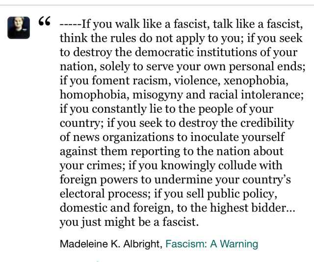 --If you walk like a fascist, talk like a fascist, think the rules do not apply to you; if you seek to destroy the democratic institutions of your nation, solely to serve your own personal ends; if you foment racism, violence, xenophobia, homophobia, misogyny and racial intolerance; if you constantly lie to the people of your country; if you seek to destroy the credibility of news organizations to inoculate yourself against them reporting to the nation about your crimes; if you knowingly collude with foreign powers to undermine your country's electoral process; if you sell public policy, domestic and foreign, to the highest bidder... you just might be a fascist. Madeleine K. Albright, Fascism: A Warning