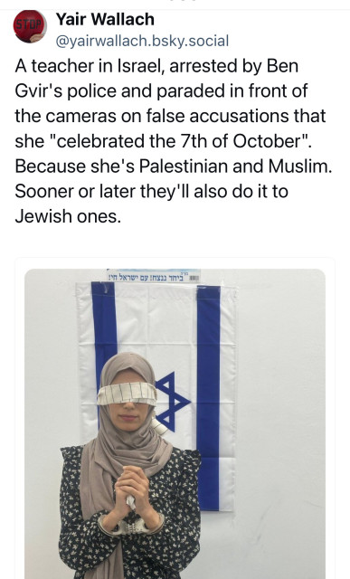 STOP
Yair Wallach
@yairwallach.bsky.social
A teacher in Israel, arrested by Ben
Gir's police and paraded in front of
the cameras on false accusations that
she "celebrated the 7th of October".
Because she's Palestinian and Muslim.
Sooner or later they'll also do it to
Jewish ones.