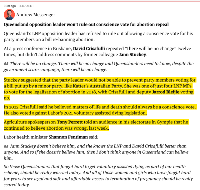 Queensland opposition leader won’t rule out conscience vote for abortion repeal

Queensland’s LNP opposition leader has refused to rule out allowing a conscience vote for his party members on a bill re-banning abortion.

At a press conference in Brisbane, David Crisafulli repeated “there will be no change” twelve times, but didn’t address comments by former colleague Jann Stuckey.

    There will be no change. There will be no change and Queenslanders need to know, despite the government scare campaign, there will be no change.

Stuckey suggested that the party leader would not be able to prevent party members voting for a bill put up by a minor party, like Katter’s Australian Party. She was one of just four LNP MPs to vote for the legalisation of abortion in 2018, with Crisafulli and deputy Jarrod Bleijie voting no.

In 2022 Crisafulli said he believed matters of life and death should always be a conscience vote. He also voted against Labor’s 2021 voluntary assisted dying legislation.

Agriculture spokesperson Tony Perrett told an audience in his electorate in Gympie that he continued to believe abortion was wrong, last week.

Labor health minister Shannon Fentiman said:

Jann Stuckey doesn’t believe him, and she knows the LNP and David Crisafulli better than anyone. And so if she doesn’t believe him, then I don’t think anyone in Queensland can believe him.

