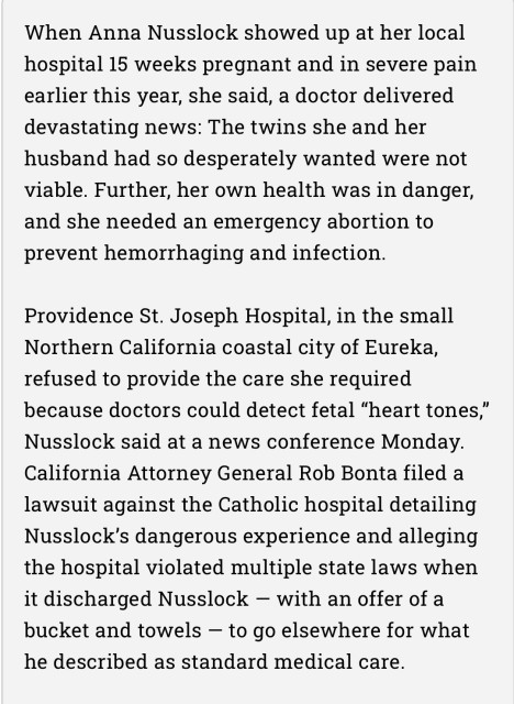 Text:

When Anna Nusslock showed up at her local hospital 15 weeks pregnant and in severe pain earlier this year, she said, a doctor delivered devastating news: The twins she and her husband had so desperately wanted were not viable. Further, her own health was in danger, and she needed an emergency abortion to prevent hemorrhaging and infection.

Providence St. Joseph Hospital, in the small Northern California coastal city of Eureka, refused to provide the care she required because doctors could detect fetal “heart tones,” Nusslock said at a news conference Monday. California Attorney General Rob Bonta filed a lawsuit against the Catholic hospital detailing Nusslock’s dangerous experience and alleging the hospital violated multiple state laws when it discharged Nusslock — with an offer of a bucket and towels — to go elsewhere for what he described as standard medical care.
