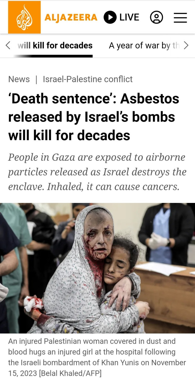 Screenshot of linked Al-Jazeera article headline and depressing picture.

News | Israel-Palestine conflict
'Death sentence': Asbestos
released by Israel's bombs
will kill for decades
People in Gaza are exposed to airborne
particles released as Israel destroys the
enclave. Inhaled, it can cause cancers.
An injured Palestinian woman covered in dust and
blood hugs an injured girl at the hospital following
the Israeli bombardment of Khan Yunis on November
15, 2023 [Belal Khaled/AFP]