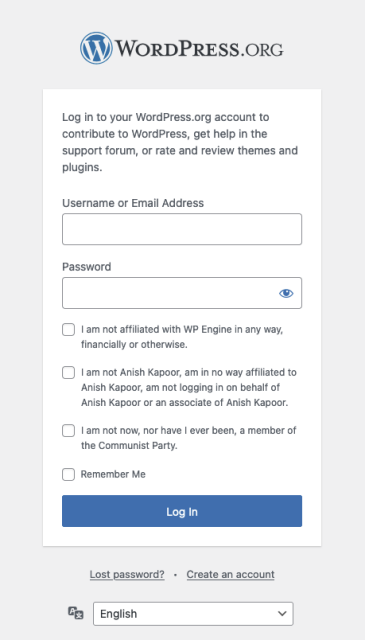 A modified Wordpress.org login.  Below the username and password fields are three checkboxes, the first of which is really on wordpress.org’s loging, and two of which have been added satirically.  The three checkboxes’ labels are, in order:

I am not affiliated with WP Engine in any way, financially or otherwise.

I am not Anish Kapoor, am in no way affiliated to Anish Kapoor, am not logging in on behalf of Anish Kapoor or an associate of Anish Kapoor.

I am not now, nor have I ever been, a member of the Communist Party.