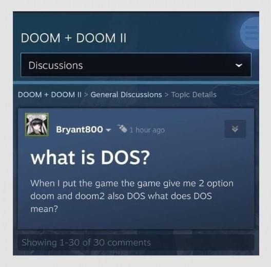 The image appears to be a screenshot of a discussion thread from a forum or a discussion board related to the game "DOOM" and its sequel, "DOOM II." The post is located within the "General Discussions" section for these two games and is titled "what is DOS?"

A user named "Bryant800" posted a question indicating some confusion about what "DOS" means, as they have come across options in the game that list both "doom" and "doom2" along with an additional option that is labeled "DOS." This suggests that Bryant800 is looking for clarification on what exactly "DOS" signifies in the context of the game menus. The question was posted 1 hour prior to the current time shown in the screenshot.

Additionally, the image shows that there are multiple comments in response to Bryant800's question, specifically indicating that 1 to 30 comments are visible out of a total of 30 comments. However, the specific content of those comments is not displayed in the provided image. The section is visually marked with a blue and darker interface color, indicating a standard web or app-based discussion layout.